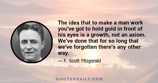 The idea that to make a man work you've got to hold gold in front of his eyes is a growth, not an axiom. We've done that for so long that we've forgotten there's any other way.