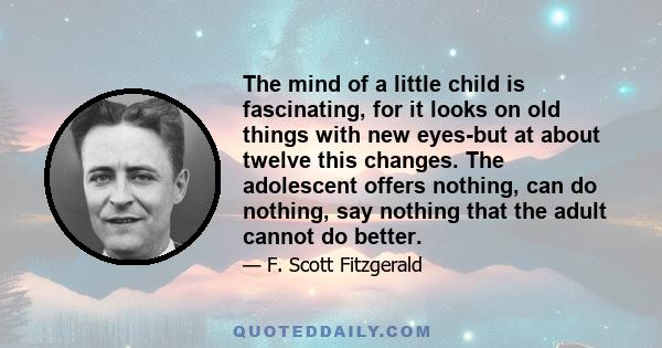 The mind of a little child is fascinating, for it looks on old things with new eyes-but at about twelve this changes. The adolescent offers nothing, can do nothing, say nothing that the adult cannot do better.