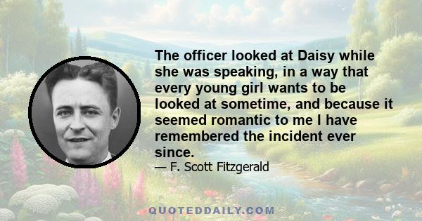 The officer looked at Daisy while she was speaking, in a way that every young girl wants to be looked at sometime, and because it seemed romantic to me I have remembered the incident ever since.