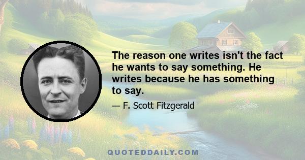 The reason one writes isn't the fact he wants to say something. He writes because he has something to say.