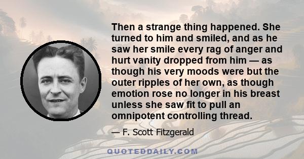 Then a strange thing happened. She turned to him and smiled, and as he saw her smile every rag of anger and hurt vanity dropped from him — as though his very moods were but the outer ripples of her own, as though