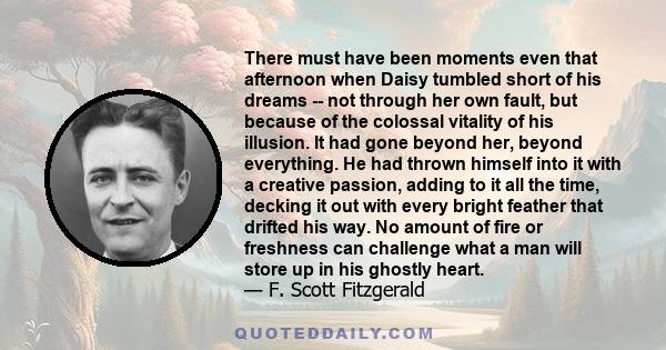 There must have been moments even that afternoon when Daisy tumbled short of his dreams -- not through her own fault, but because of the colossal vitality of his illusion. It had gone beyond her, beyond everything. He