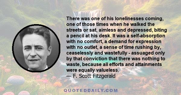 There was one of his lonelinesses coming, one of those times when he walked the streets or sat, aimless and depressed, biting a pencil at his desk. It was a self-absorption with no comfort, a demand for expression with