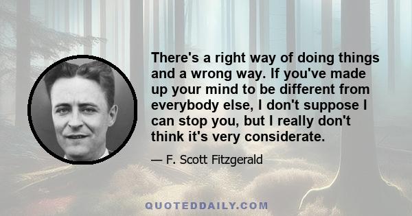 There's a right way of doing things and a wrong way. If you've made up your mind to be different from everybody else, I don't suppose I can stop you, but I really don't think it's very considerate.