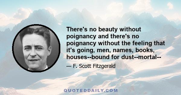 There's no beauty without poignancy and there's no poignancy without the feeling that it's going, men, names, books, houses--bound for dust--mortal--