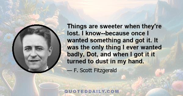 Things are sweeter when they're lost. I know--because once I wanted something and got it. It was the only thing I ever wanted badly, Dot, and when I got it it turned to dust in my hand.