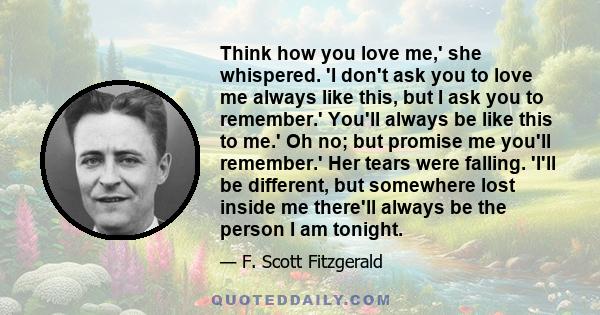 Think how you love me,' she whispered. 'I don't ask you to love me always like this, but I ask you to remember.' You'll always be like this to me.' Oh no; but promise me you'll remember.' Her tears were falling. 'I'll