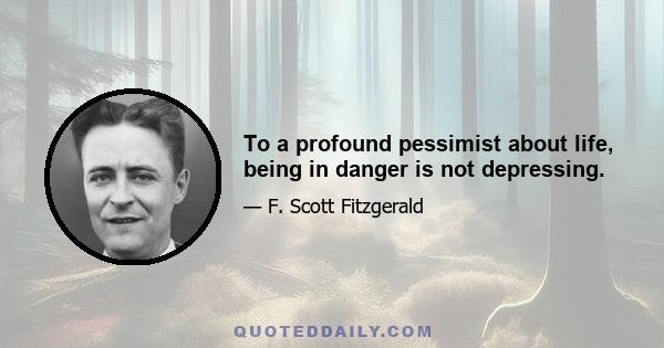 To a profound pessimist about life, being in danger is not depressing.