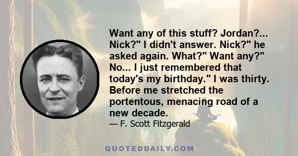 Want any of this stuff? Jordan?... Nick? I didn't answer. Nick? he asked again. What? Want any? No... I just remembered that today's my birthday. I was thirty. Before me stretched the portentous, menacing road of a new