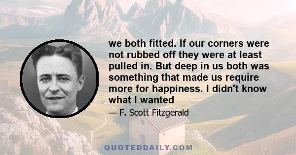 we both fitted. If our corners were not rubbed off they were at least pulled in. But deep in us both was something that made us require more for happiness. I didn't know what I wanted