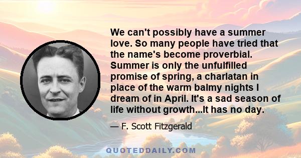 We can't possibly have a summer love. So many people have tried that the name's become proverbial. Summer is only the unfulfilled promise of spring, a charlatan in place of the warm balmy nights I dream of in April.