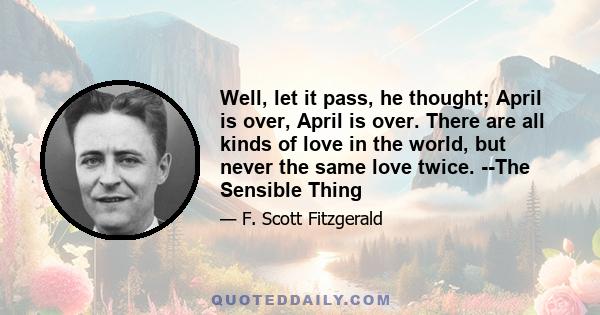 Well, let it pass, he thought; April is over, April is over. There are all kinds of love in the world, but never the same love twice. --The Sensible Thing