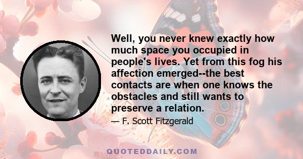 Well, you never knew exactly how much space you occupied in people's lives. Yet from this fog his affection emerged--the best contacts are when one knows the obstacles and still wants to preserve a relation.