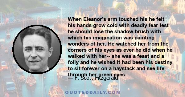 When Eleanor's arm touched his he felt his hands grow cold with deadly fear lest he should lose the shadow brush with which his imagination was painting wonders of her. He watched her from the corners of his eyes as