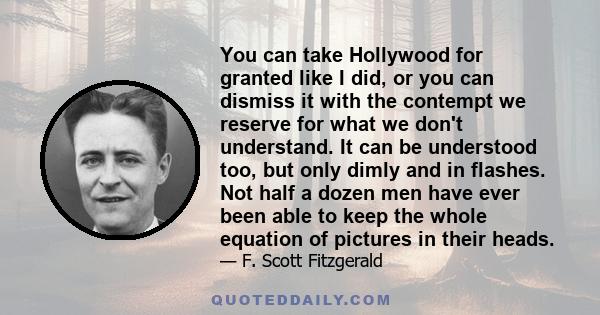 You can take Hollywood for granted like I did, or you can dismiss it with the contempt we reserve for what we don't understand. It can be understood too, but only dimly and in flashes. Not half a dozen men have ever