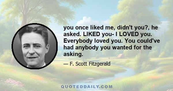 you once liked me, didn't you?, he asked. LIKED you- I LOVED you. Everybody loved you. You could've had anybody you wanted for the asking.