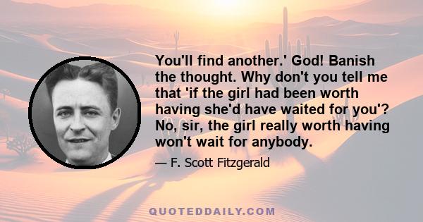 You'll find another.' God! Banish the thought. Why don't you tell me that 'if the girl had been worth having she'd have waited for you'? No, sir, the girl really worth having won't wait for anybody.