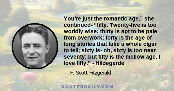 You’re just the romantic age,” she continued- “fifty. Twenty-five is too worldly wise; thirty is apt to be pale from overwork; forty is the age of long stories that take a whole cigar to tell; sixty is- oh, sixty is too 