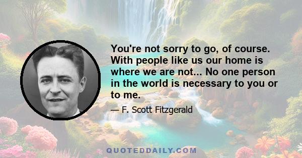 You're not sorry to go, of course. With people like us our home is where we are not... No one person in the world is necessary to you or to me.