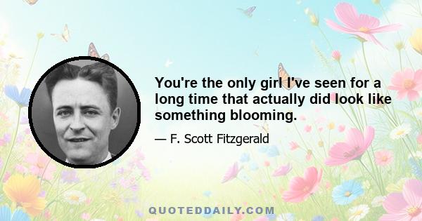 You're the only girl I've seen for a long time that actually did look like something blooming.