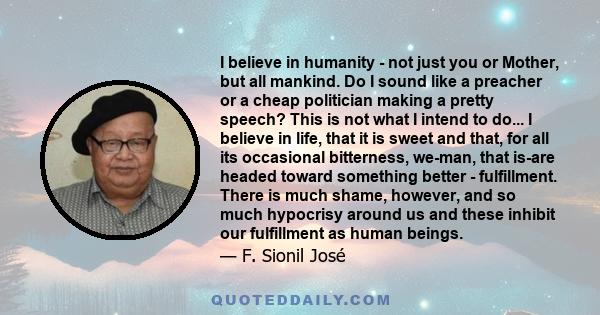 I believe in humanity - not just you or Mother, but all mankind. Do I sound like a preacher or a cheap politician making a pretty speech? This is not what I intend to do... I believe in life, that it is sweet and that,