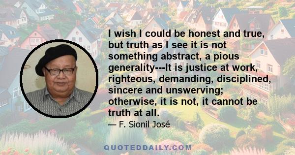 I wish I could be honest and true, but truth as I see it is not something abstract, a pious generality---It is justice at work, righteous, demanding, disciplined, sincere and unswerving; otherwise, it is not, it cannot