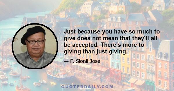 Just because you have so much to give does not mean that they'll all be accepted. There's more to giving than just giving.