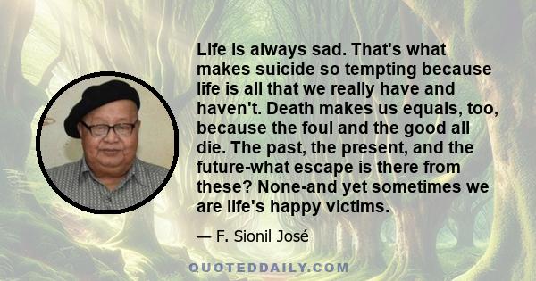 Life is always sad. That's what makes suicide so tempting because life is all that we really have and haven't. Death makes us equals, too, because the foul and the good all die. The past, the present, and the