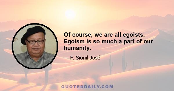 Of course, we are all egoists. Egoism is so much a part of our humanity.