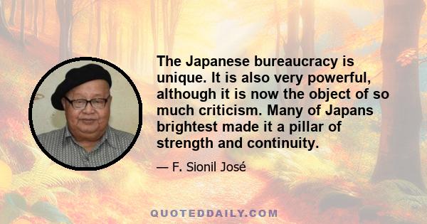 The Japanese bureaucracy is unique. It is also very powerful, although it is now the object of so much criticism. Many of Japans brightest made it a pillar of strength and continuity.