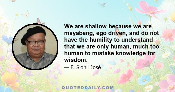 We are shallow because we are mayabang, ego driven, and do not have the humility to understand that we are only human, much too human to mistake knowledge for wisdom.