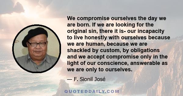 We compromise ourselves the day we are born. If we are looking for the original sin, there it is- our incapacity to live honestly with ourselves because we are human, because we are shackled by custom, by obligations