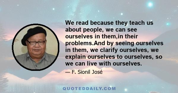 We read because they teach us about people, we can see ourselves in them,in their problems.And by seeing ourselves in them, we clarify ourselves, we explain ourselves to ourselves, so we can live with ourselves.