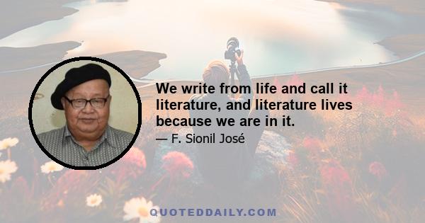 We write from life and call it literature, and literature lives because we are in it.