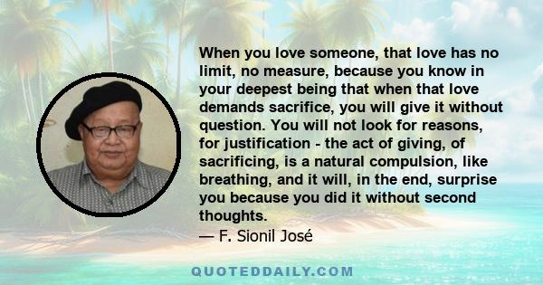 When you love someone, that love has no limit, no measure, because you know in your deepest being that when that love demands sacrifice, you will give it without question. You will not look for reasons, for