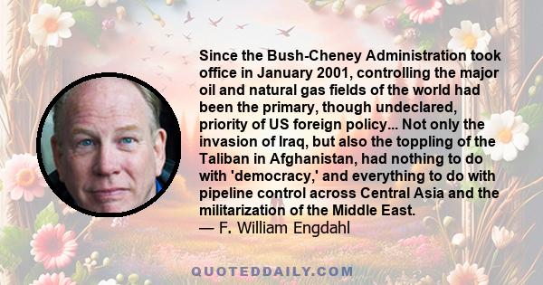 Since the Bush-Cheney Administration took office in January 2001, controlling the major oil and natural gas fields of the world had been the primary, though undeclared, priority of US foreign policy... Not only the