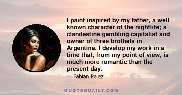 I paint inspired by my father, a well known character of the nightlife; a clandestine gambling capitalist and owner of three brothels in Argentina. I develop my work in a time that, from my point of view, is much more