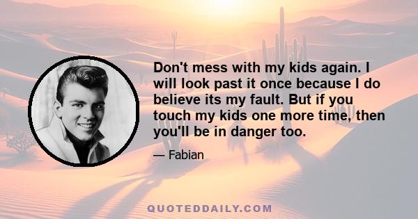 Don't mess with my kids again. I will look past it once because I do believe its my fault. But if you touch my kids one more time, then you'll be in danger too.