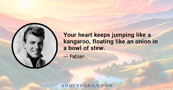 Your heart keeps jumping like a kangaroo, floating like an onion in a bowl of stew.