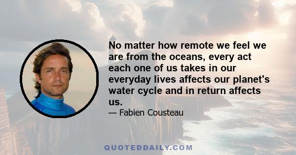 No matter how remote we feel we are from the oceans, every act each one of us takes in our everyday lives affects our planet's water cycle and in return affects us.