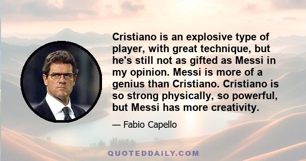 Cristiano is an explosive type of player, with great technique, but he's still not as gifted as Messi in my opinion. Messi is more of a genius than Cristiano. Cristiano is so strong physically, so powerful, but Messi