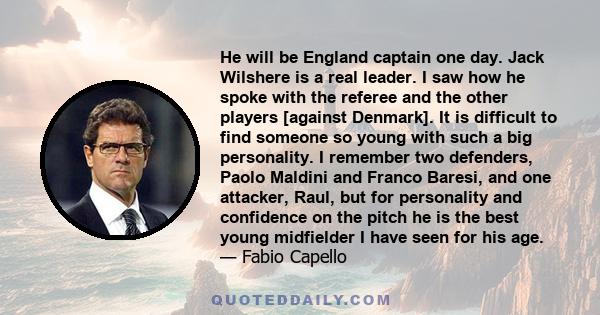 He will be England captain one day. Jack Wilshere is a real leader. I saw how he spoke with the referee and the other players [against Denmark]. It is difficult to find someone so young with such a big personality. I