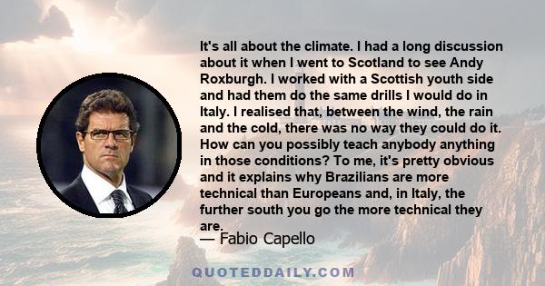 It's all about the climate. I had a long discussion about it when I went to Scotland to see Andy Roxburgh. I worked with a Scottish youth side and had them do the same drills I would do in Italy. I realised that,