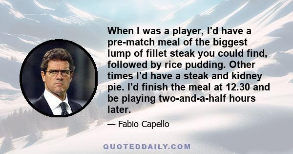 When I was a player, I'd have a pre-match meal of the biggest lump of fillet steak you could find, followed by rice pudding. Other times I'd have a steak and kidney pie. I'd finish the meal at 12.30 and be playing