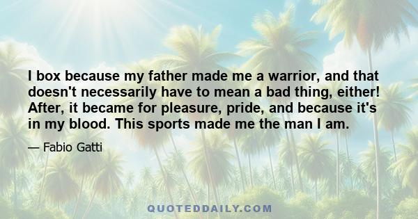 I box because my father made me a warrior, and that doesn't necessarily have to mean a bad thing, either! After, it became for pleasure, pride, and because it's in my blood. This sports made me the man I am.