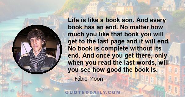 Life is like a book son. And every book has an end. No matter how much you like that book you will get to the last page and it will end. No book is complete without its end. And once you get there, only when you read