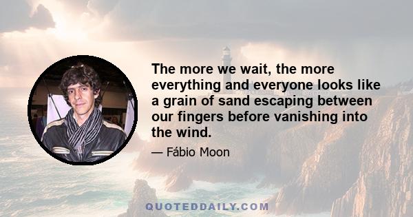 The more we wait, the more everything and everyone looks like a grain of sand escaping between our fingers before vanishing into the wind.