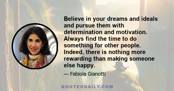 Believe in your dreams and ideals and pursue them with determination and motivation. Always find the time to do something for other people. Indeed, there is nothing more rewarding than making someone else happy.