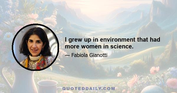 I grew up in environment that had more women in science.