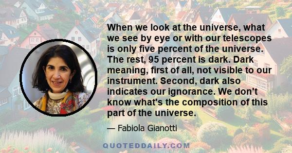 When we look at the universe, what we see by eye or with our telescopes is only five percent of the universe. The rest, 95 percent is dark. Dark meaning, first of all, not visible to our instrument. Second, dark also